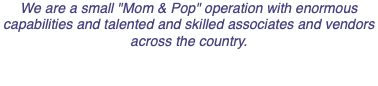 We are a small "Mom & Pop" operation with enormous capabilities and talented and skilled associates and vendors across the country. 